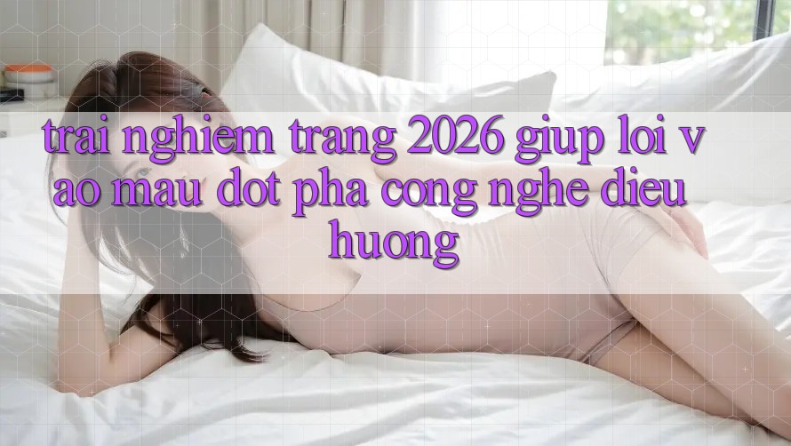 Trải nghiệm Trang 2026 Giúp Lối Vào Mau: Đột phá công nghệ điều hướng Trải nghiệm Trang 2026 Giúp Lối Vào Mau: Đột phá công nghệ điều hướng