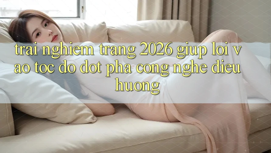 Trải nghiệm Trang 2026 Giúp Lối Vào Tốc độ: Đột phá công nghệ điều hướng