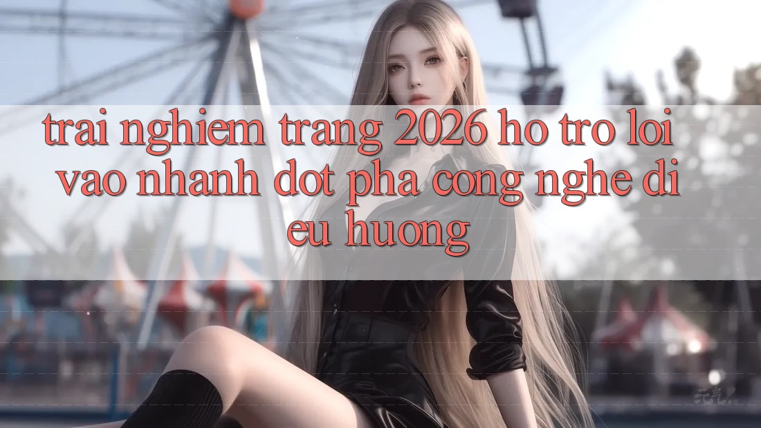 Trải nghiệm Trang 2026 Hỗ Trợ Lối Vào Nhanh: Đột phá công nghệ điều hướng