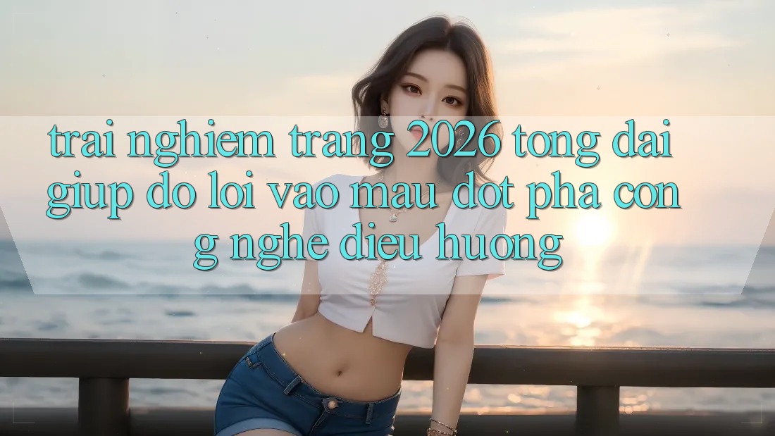 Trải nghiệm Trang 2026 Tổng đài giúp đỡ Lối Vào Mau: Đột phá công nghệ điều hướng Trải nghiệm Trang 2026 Tổng đài giúp đỡ Lối Vào Mau: Đột phá công nghệ điều hướng