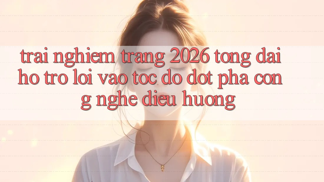 Trải nghiệm Trang 2026 Tổng đài hỗ trợ Lối Vào Tốc độ: Đột phá công nghệ điều hướng