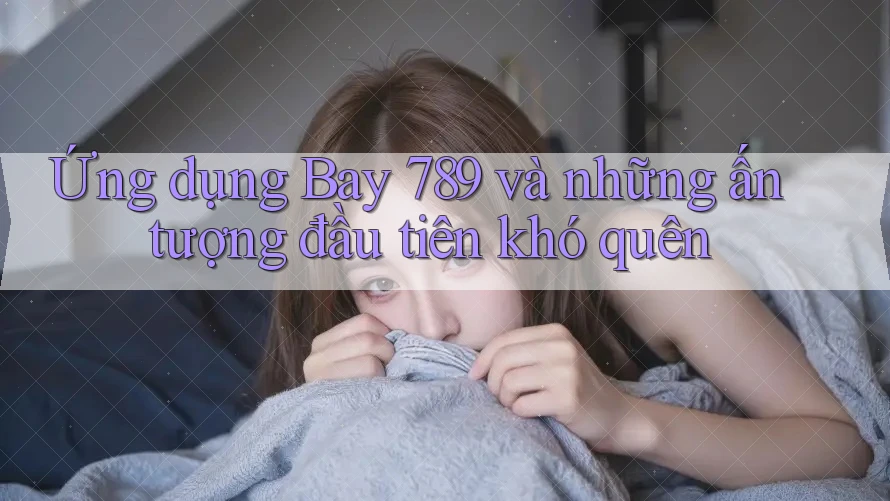 Ứng dụng Bay 789 và những ấn tượng đầu tiên khó quên Ứng dụng Bay 789 và những ấn tượng đầu tiên khó quên